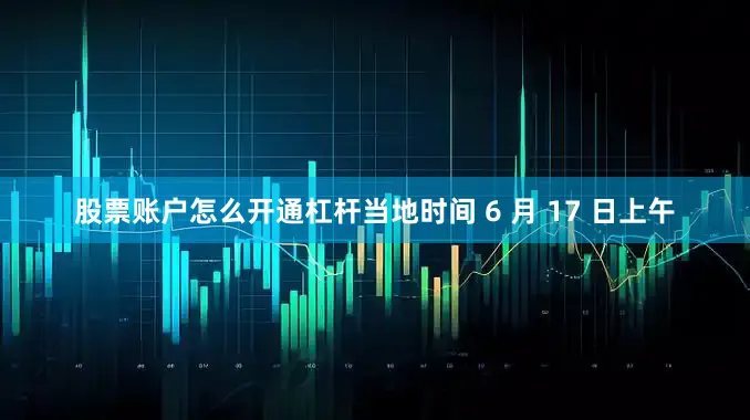 股票账户怎么开通杠杆当地时间 6 月 17 日上午