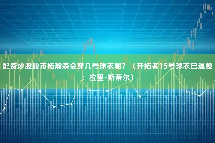 配资炒股股市杨瀚森会穿几号球衣呢？（开拓者15号球衣已退役：拉里-斯蒂尔）