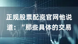 正规股票配资官网他说道：“那些具体的交易