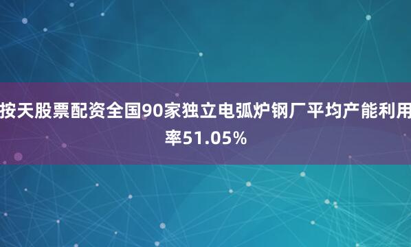 按天股票配资全国90家独立电弧炉钢厂平均产能利用率51.05%