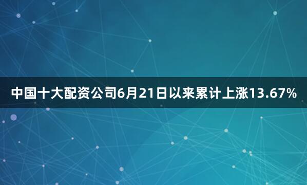 中国十大配资公司6月21日以来累计上涨13.67%