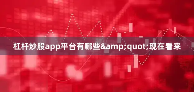 杠杆炒股app平台有哪些&quot;现在看来