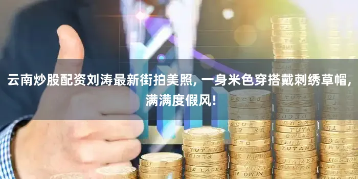 云南炒股配资刘涛最新街拍美照, 一身米色穿搭戴刺绣草帽, 满满度假风!