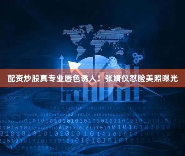配资炒股真专业唇色诱人！张婧仪怼脸美照曝光