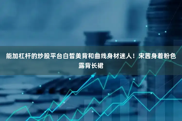 能加杠杆的炒股平台白皙美背和曲线身材迷人！宋茜身着粉色露背长裙